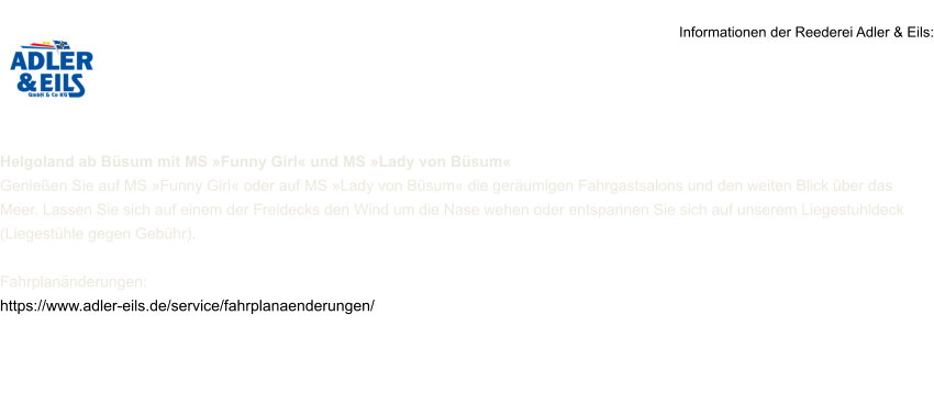 Informationen der Reederei Adler & Eils:     Helgoland ab Büsum mit MS »Funny Girl« und MS »Lady von Büsum« Genießen Sie auf MS »Funny Girl« oder auf MS »Lady von Büsum« die geräumigen Fahrgastsalons und den weiten Blick über das Meer. Lassen Sie sich auf einem der Freidecks den Wind um die Nase wehen oder entspannen Sie sich auf unserem Liegestuhldeck (Liegestühle gegen Gebühr).  Fahrplanänderungen: https://www.adler-eils.de/service/fahrplanaenderungen/