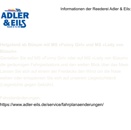Informationen der Reederei Adler & Eils:     Helgoland ab Büsum mit MS »Funny Girl« und MS »Lady von Büsum« Genießen Sie auf MS »Funny Girl« oder auf MS »Lady von Büsum« die geräumigen Fahrgastsalons und den weiten Blick über das Meer. Lassen Sie sich auf einem der Freidecks den Wind um die Nase wehen oder entspannen Sie sich auf unserem Liegestuhldeck (Liegestühle gegen Gebühr).  Fahrplanänderungen: https://www.adler-eils.de/service/fahrplanaenderungen/