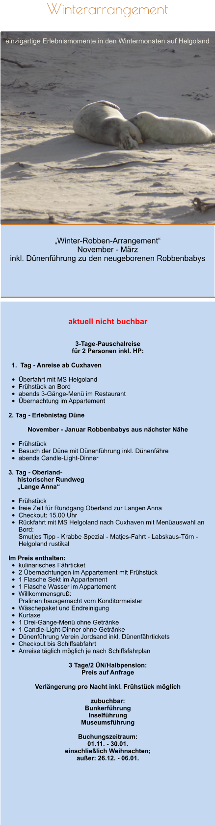 „Winter-Robben-Arrangement“ November - März  inkl. Dünenführung zu den neugeborenen Robbenbabys  Winterarrangement  einzigartige Erlebnismomente in den Wintermonaten auf Helgoland         aktuell nicht buchbar   3-Tage-Pauschalreise  für 2 Personen inkl. HP:  	1.	Tag - Anreise ab Cuxhaven •	Überfahrt mit MS Helgoland  •	Frühstück an Bord •	abends 3-Gänge-Menü im Restaurant •	Übernachtung im Appartement  2. Tag - Erlebnistag Düne   November - Januar Robbenbabys aus nächster Nähe  •	Frühstück •	Besuch der Düne mit Dünenführung inkl. Dünenfähre •	abends Candle-Light-Dinner  3. Tag - Oberland-       historischer Rundweg       „Lange Anna“  •	Frühstück •	freie Zeit für Rundgang Oberland zur Langen Anna •	Checkout: 15.00 Uhr •	Rückfahrt mit MS Helgoland nach Cuxhaven mit Menüauswahl an Bord:Smutjes Tipp - Krabbe Spezial - Matjes-Fahrt - Labskaus-Törn - Helgoland rustikal  Im Preis enthalten: •	kulinarisches Fährticket •	2 Übernachtungen im Appartement mit Frühstück  •	1 Flasche Sekt im Appartement •	1 Flasche Wasser im Appartement •	Willkommensgruß: Pralinen hausgemacht vom Konditormeister •	Wäschepaket und Endreinigung •	Kurtaxe •	1 Drei-Gänge-Menü ohne Getränke •	1 Candle-Light-Dinner ohne Getränke •	Dünenführung Verein Jordsand inkl. Dünenfährtickets •	Checkout bis Schiffsabfahrt •	Anreise täglich möglich je nach Schiffsfahrplan 3 Tage/2 ÜN/Halbpension:  Preis auf Anfrage  Verlängerung pro Nacht inkl. Frühstück möglich  zubuchbar: Bunkerführung Inselführung Museumsführung  Buchungszeitraum: 01.11. - 30.01. einschließlich Weihnachten; außer: 26.12. - 06.01.