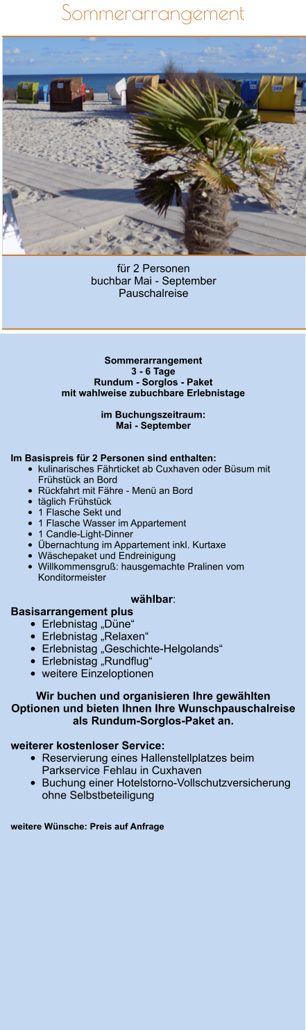 Sommerarrangement         für 2 Personen  buchbar Mai - September Pauschalreise   Sommerarrangement 3 - 6 Tage Rundum - Sorglos - Paket mit wahlweise zubuchbare Erlebnistage  im Buchungszeitraum: Mai - September   Im Basispreis für 2 Personen sind enthalten: 			 •	kulinarisches Fährticket ab Cuxhaven oder Büsum mit Frühstück an Bord		 •	Rückfahrt mit Fähre - Menü an Bord	 •	täglich Frühstück •	1 Flasche Sekt und •	1 Flasche Wasser im Appartement •	1 Candle-Light-Dinner	 •	Übernachtung im Appartement inkl. Kurtaxe •	Wäschepaket und Endreinigung  •	Willkommensgruß: hausgemachte Pralinen vom Konditormeister 		  wählbar: Basisarrangement plus •	Erlebnistag „Düne“ •	Erlebnistag „Relaxen“ •	Erlebnistag „Geschichte-Helgolands“ •	Erlebnistag „Rundflug“ •	weitere Einzeloptionen  Wir buchen und organisieren Ihre gewählten Optionen und bieten Ihnen Ihre Wunschpauschalreise als Rundum-Sorglos-Paket an.  weiterer kostenloser Service: •	Reservierung eines Hallenstellplatzes beim Parkservice Fehlau in Cuxhaven •	Buchung einer Hotelstorno-Vollschutzversicherung ohne Selbstbeteiligung   weitere Wünsche: Preis auf Anfrage