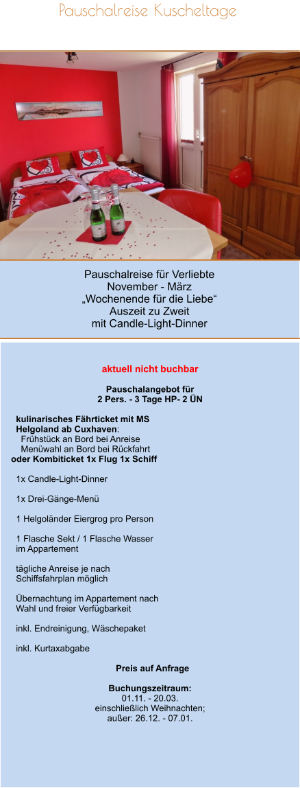 Pauschalreise für Verliebte November - März „Wochenende für die Liebe“ Auszeit zu Zweit mit Candle-Light-Dinner Pauschalreise Kuscheltage         aktuell nicht buchbar  Pauschalangebot für  2 Pers. - 3 Tage HP- 2 ÜN    kulinarisches Fährticket mit MS   Helgoland ab Cuxhaven:     Frühstück an Bord bei Anreise     Menüwahl an Bord bei Rückfahrt oder Kombiticket 1x Flug 1x Schiff    1x Candle-Light-Dinner    1x Drei-Gänge-Menü    1 Helgoländer Eiergrog pro Person    1 Flasche Sekt / 1 Flasche Wasser    im Appartement    tägliche Anreise je nach   Schiffsfahrplan möglich    Übernachtung im Appartement nach   Wahl und freier Verfügbarkeit    inkl. Endreinigung, Wäschepaket    inkl. Kurtaxabgabe    Preis auf Anfrage  Buchungszeitraum: 01.11. - 20.03. einschließlich Weihnachten; außer: 26.12. - 07.01.