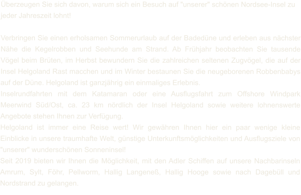 Überzeugen Sie sich davon, warum sich ein Besuch auf "unserer" schönen Nordsee-Insel zu jeder Jahreszeit lohnt!  Verbringen Sie einen erholsamen Sommerurlaub auf der Badedüne und erleben aus nächster Nähe die Kegelrobben und Seehunde am Strand. Ab Frühjahr beobachten Sie tausende Vögel beim Brüten, im Herbst bewundern Sie die zahlreichen seltenen Zugvögel, die auf der Insel Helgoland Rast macchen und im Winter bestaunen Sie die neugeborenen Robbenbabys auf der Düne. Helgoland ist ganzjährig ein einmaliges Erlebnis. Inselrundfahrten mit dem Katamaran oder eine Ausflugsfahrt zum Offshore Windpark Meerwind Süd/Ost, ca. 23 km nördlich der Insel Helgoland sowie weitere lohnenswerte Angebote stehen Ihnen zur Verfügung. Helgoland ist immer eine Reise wert! Wir gewähren Ihnen hier ein paar wenige kleine Einblicke in unsere traumhafte Welt, günstige Unterkunftsmöglichkeiten und Ausflugsziele von "unserer" wunderschönen Sonneninsel! Seit 2019 bieten wir Ihnen die Möglichkeit, mit den Adler Schiffen auf unsere Nachbarinseln Amrum, Sylt, Föhr, Pellworm, Hallig Langeneß, Hallig Hooge sowie nach Dagebüll und Nordstrand zu gelangen.