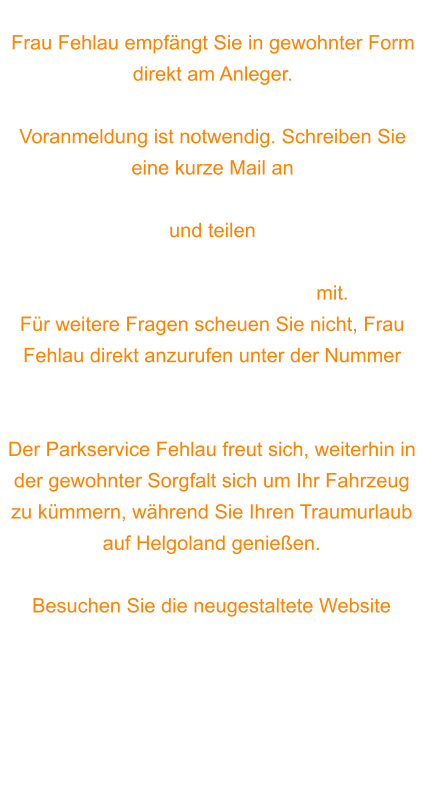 Frau Fehlau empfängt Sie in gewohnter Form direkt am Anleger.  Voranmeldung ist notwendig. Schreiben Sie eine kurze Mail an info@helgoland-parkservice.de  und teilen  Name, Handy-Nummer, Kfz-Kennzeichen,  Kfz-Typ und Personenzahl mit.  Für weitere Fragen scheuen Sie nicht, Frau Fehlau direkt anzurufen unter der Nummer 0170/7565537.  Der Parkservice Fehlau freut sich, weiterhin in der gewohnter Sorgfalt sich um Ihr Fahrzeug zu kümmern, während Sie Ihren Traumurlaub auf Helgoland genießen.  Besuchen Sie die neugestaltete Website https://www.helgoland-parkservice.de
