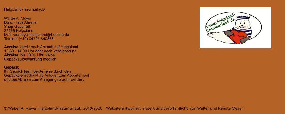 © Walter A. Meyer, Helgoland-Traumurlaub, 2019-2026    Website entworfen. erstellt und veröffentlicht  von Walter und Renate Meyer Helgoland-Traumurlaub  Walter A. Meyer Büro: Haus Ahrens Snep Goat 459 27498 Helgoland Mail: wameyer-helgoland@t-online.de Telefon: (+49) 04725 640368  Anreise: direkt nach Ankunft auf Helgoland  12.30 - 14.00 Uhr oder nach Vereinbarung Abreise: bis 10.00 Uhr; keine Gepäckaufbewahrung möglich  Gepäck: Ihr Gepäck kann bei Anreise durch den Gepäckdienst direkt ab Anleger zum Appartement und bei Abreise zum Anleger gebracht werden.
