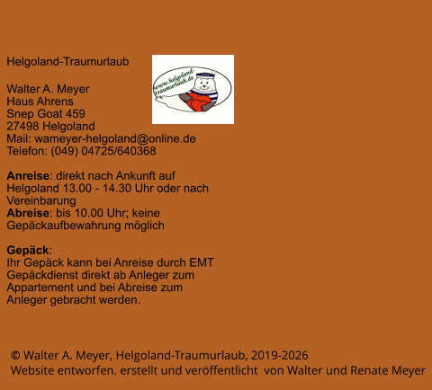 © Walter A. Meyer, Helgoland-Traumurlaub, 2019-2026 Website entworfen. erstellt und veröffentlicht  von Walter und Renate Meyer Helgoland-Traumurlaub  Walter A. Meyer Haus Ahrens Snep Goat 459 27498 Helgoland Mail: wameyer-helgoland@online.de Telefon: (049) 04725/640368  Anreise: direkt nach Ankunft auf Helgoland 13.00 - 14.30 Uhr oder nach Vereinbarung Abreise: bis 10.00 Uhr; keine Gepäckaufbewahrung möglich  Gepäck: Ihr Gepäck kann bei Anreise durch EMT Gepäckdienst direkt ab Anleger zum Appartement und bei Abreise zum Anleger gebracht werden.