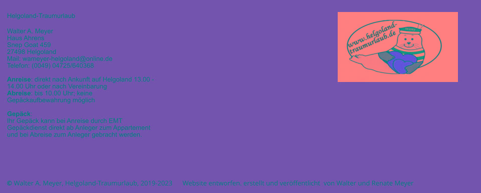 © Walter A. Meyer, Helgoland-Traumurlaub, 2019-2023      Website entworfen. erstellt und veröffentlicht  von Walter und Renate Meyer Helgoland-Traumurlaub  Walter A. Meyer Haus Ahrens Snep Goat 459 27498 Helgoland Mail: wameyer-helgoland@online.de Telefon: (0049) 04725/640368  Anreise: direkt nach Ankunft auf Helgoland 13.00 - 14.00 Uhr oder nach Vereinbarung Abreise: bis 10.00 Uhr; keine Gepäckaufbewahrung möglich  Gepäck: Ihr Gepäck kann bei Anreise durch EMT Gepäckdienst direkt ab Anleger zum Appartement und bei Abreise zum Anleger gebracht werden.