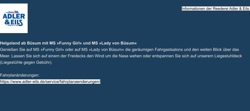 Informationen der Reederei Adler & Eils:     Helgoland ab Büsum mit MS »Funny Girl« und MS »Lady von Büsum« Genießen Sie auf MS »Funny Girl« oder auf MS »Lady von Büsum« die geräumigen Fahrgastsalons und den weiten Blick über das Meer. Lassen Sie sich auf einem der Freidecks den Wind um die Nase wehen oder entspannen Sie sich auf unserem Liegestuhldeck (Liegestühle gegen Gebühr).  Fahrplanänderungen: https://www.adler-eils.de/service/fahrplanaenderungen/