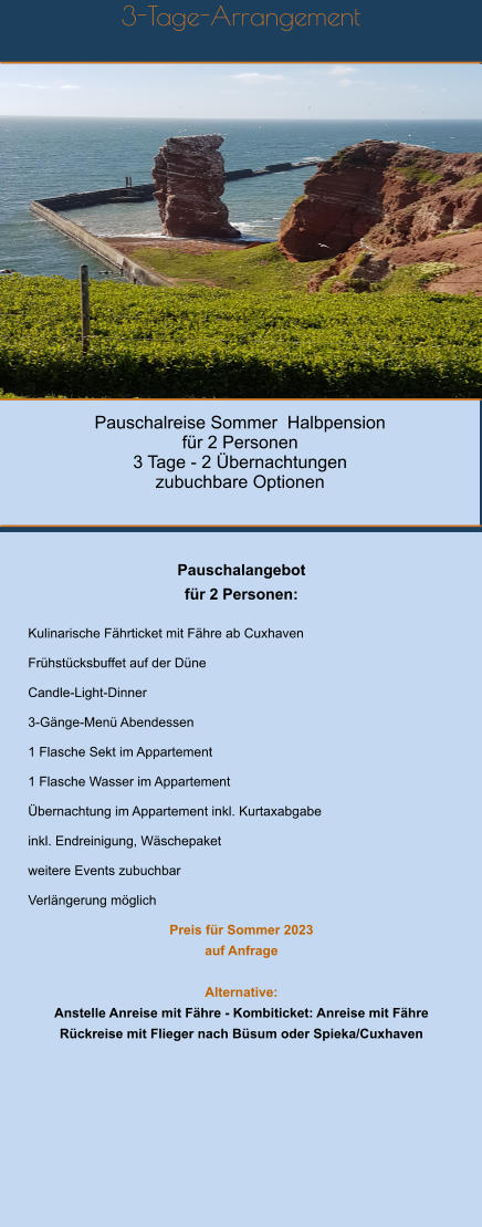 Pauschalreise Sommer  Halbpension für 2 Personen 3 Tage - 2 Übernachtungen zubuchbare Optionen 3-Tage-Arrangement       Pauschalangebot   für 2 Personen:  Kulinarische Fährticket mit Fähre ab Cuxhaven  Frühstücksbuffet auf der Düne  Candle-Light-Dinner   3-Gänge-Menü Abendessen  1 Flasche Sekt im Appartement  1 Flasche Wasser im Appartement  Übernachtung im Appartement inkl. Kurtaxabgabe  inkl. Endreinigung, Wäschepaket  weitere Events zubuchbar  Verlängerung möglich  Preis für Sommer 2023  auf Anfrage    Alternative: Anstelle Anreise mit Fähre - Kombiticket: Anreise mit Fähre Rückreise mit Flieger nach Büsum oder Spieka/Cuxhaven