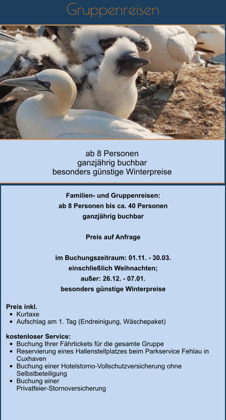 Gruppenreisen         ab 8 Personen  ganzjährig buchbar besonders günstige Winterpreise   Familien- und Gruppenreisen: ab 8 Personen bis ca. 40 Personen ganzjährig buchbar  Preis auf Anfrage  im Buchungszeitraum: 01.11. - 30.03. einschließlich Weihnachten; außer: 26.12. - 07.01. besonders günstige Winterpreise  Preis inkl.  •	Kurtaxe •	Aufschlag am 1. Tag (Endreinigung, Wäschepaket)  kostenloser Service: •	Buchung Ihrer Fährtickets für die gesamte Gruppe •	Reservierung eines Hallenstellplatzes beim Parkservice Fehlau in Cuxhaven •	Buchung einer Hotelstorno-Vollschutzversicherung ohne Selbstbeteiligung •	Buchung einer Privatfeier-Stornoversicherung