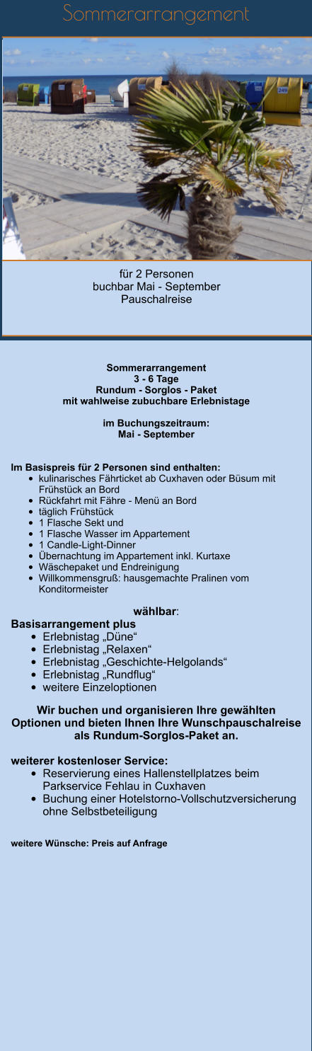 Sommerarrangement         für 2 Personen  buchbar Mai - September Pauschalreise   Sommerarrangement 3 - 6 Tage Rundum - Sorglos - Paket mit wahlweise zubuchbare Erlebnistage  im Buchungszeitraum: Mai - September   Im Basispreis für 2 Personen sind enthalten: 			 •	kulinarisches Fährticket ab Cuxhaven oder Büsum mit Frühstück an Bord		 •	Rückfahrt mit Fähre - Menü an Bord	 •	täglich Frühstück •	1 Flasche Sekt und •	1 Flasche Wasser im Appartement •	1 Candle-Light-Dinner	 •	Übernachtung im Appartement inkl. Kurtaxe •	Wäschepaket und Endreinigung  •	Willkommensgruß: hausgemachte Pralinen vom Konditormeister 		  wählbar: Basisarrangement plus •	Erlebnistag „Düne“ •	Erlebnistag „Relaxen“ •	Erlebnistag „Geschichte-Helgolands“ •	Erlebnistag „Rundflug“ •	weitere Einzeloptionen  Wir buchen und organisieren Ihre gewählten Optionen und bieten Ihnen Ihre Wunschpauschalreise als Rundum-Sorglos-Paket an.  weiterer kostenloser Service: •	Reservierung eines Hallenstellplatzes beim Parkservice Fehlau in Cuxhaven •	Buchung einer Hotelstorno-Vollschutzversicherung ohne Selbstbeteiligung   weitere Wünsche: Preis auf Anfrage