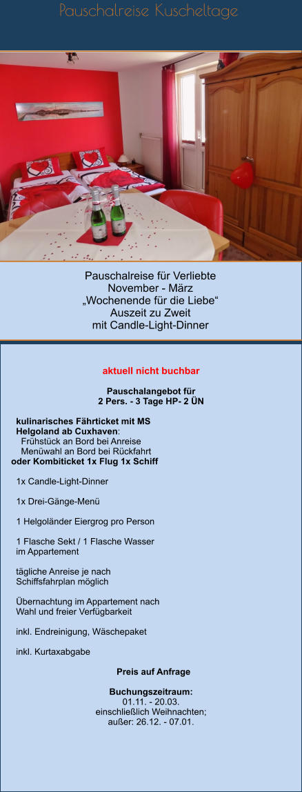 Pauschalreise für Verliebte November - März „Wochenende für die Liebe“ Auszeit zu Zweit mit Candle-Light-Dinner Pauschalreise Kuscheltage         aktuell nicht buchbar  Pauschalangebot für  2 Pers. - 3 Tage HP- 2 ÜN    kulinarisches Fährticket mit MS   Helgoland ab Cuxhaven:     Frühstück an Bord bei Anreise     Menüwahl an Bord bei Rückfahrt oder Kombiticket 1x Flug 1x Schiff    1x Candle-Light-Dinner    1x Drei-Gänge-Menü    1 Helgoländer Eiergrog pro Person    1 Flasche Sekt / 1 Flasche Wasser    im Appartement    tägliche Anreise je nach   Schiffsfahrplan möglich    Übernachtung im Appartement nach   Wahl und freier Verfügbarkeit    inkl. Endreinigung, Wäschepaket    inkl. Kurtaxabgabe    Preis auf Anfrage  Buchungszeitraum: 01.11. - 20.03. einschließlich Weihnachten; außer: 26.12. - 07.01.