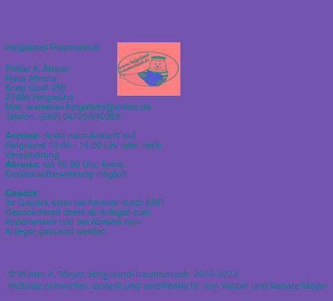 © Walter A. Meyer, Helgoland-Traumurlaub, 2019-2023      Website entworfen. erstellt und veröffentlicht  von Walter und Renate Meyer Helgoland-Traumurlaub  Walter A. Meyer Haus Ahrens Snep Goat 459 27498 Helgoland Mail: wameyer-helgoland@online.de Telefon: (049) 04725/640368  Anreise: direkt nach Ankunft auf Helgoland 13.00 - 14.00 Uhr oder nach Vereinbarung Abreise: bis 10.00 Uhr; keine Gepäckaufbewahrung möglich  Gepäck: Ihr Gepäck kann bei Anreise durch EMT Gepäckdienst direkt ab Anleger zum Appartement und bei Abreise zum Anleger gebracht werden.